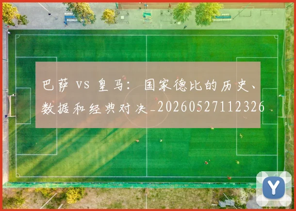 巴萨 vs 皇马：国家德比的历史、数据和经典对决_20260527112326