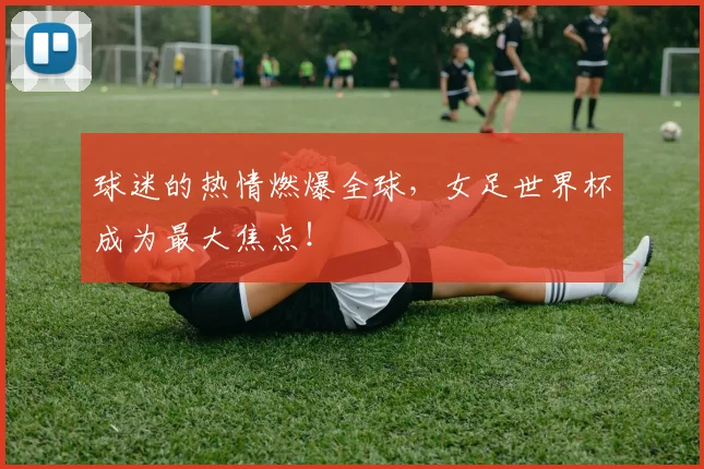 球迷的热情燃爆全球,女足世界杯成为最大焦点!