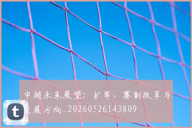 中超未来展望:扩军、赛制改革与发展方向_20260526143809