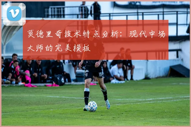 莫德里奇技术特点分析:现代中场大师的完美模板