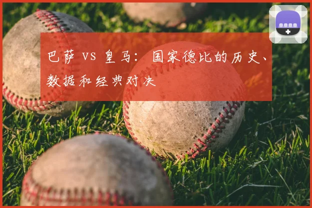 巴萨 vs 皇马：国家德比的历史、数据和经典对决