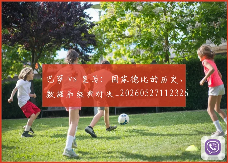 巴萨 vs 皇马：国家德比的历史、数据和经典对决_20260527112326