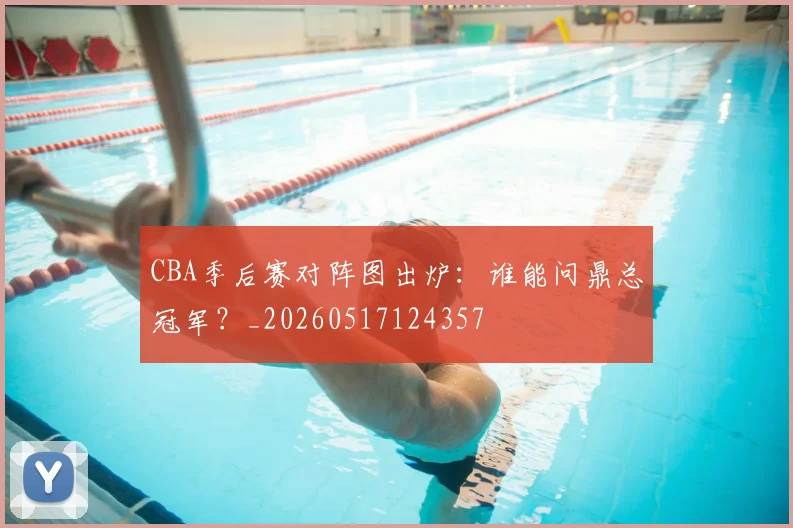 CBA季后赛对阵图出炉:谁能问鼎总冠军?_20260517124357