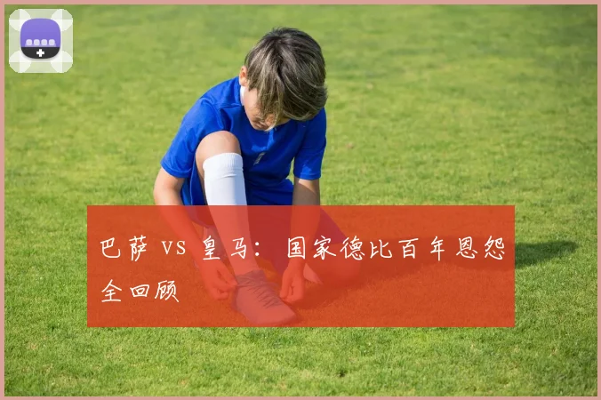 巴萨 vs 皇马：国家德比百年恩怨全回顾