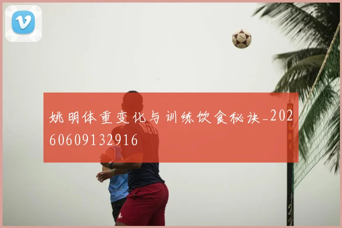 姚明体重变化与训练饮食秘诀_20260609132916